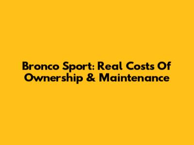 Bronco Sport: Real Costs Of Ownership & Maintenance