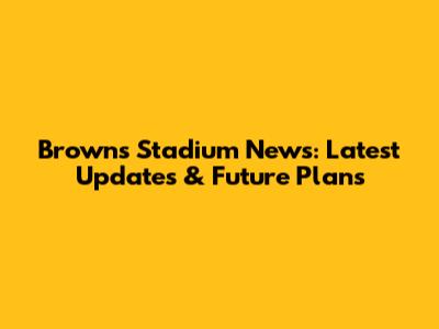 Browns Stadium News: Latest Updates & Future Plans