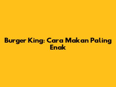 Burger King: Cara Makan Paling Enak