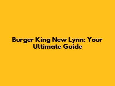 Burger King New Lynn: Your Ultimate Guide