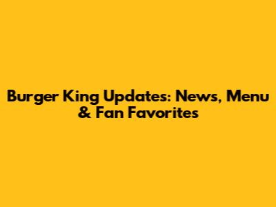 Burger King Updates: News, Menu & Fan Favorites