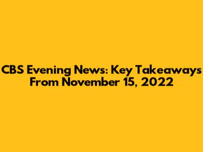 CBS Evening News: Key Takeaways From November 15, 2022
