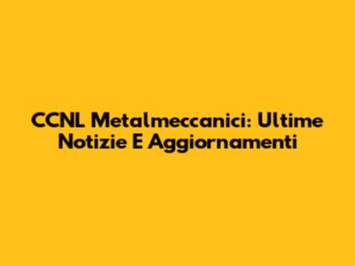 CCNL Metalmeccanici: Ultime Notizie E Aggiornamenti