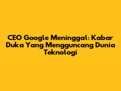 CEO Google Meninggal: Kabar Duka Yang Mengguncang Dunia Teknologi