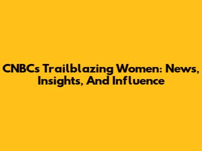 CNBC's Trailblazing Women: News, Insights, And Influence