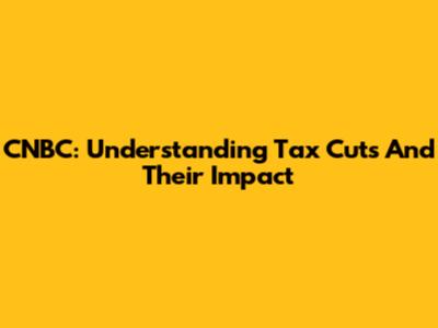CNBC: Understanding Tax Cuts And Their Impact