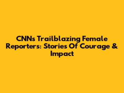CNN's Trailblazing Female Reporters: Stories Of Courage & Impact