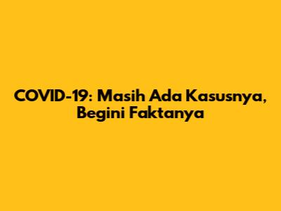 COVID-19: Masih Ada Kasusnya, Begini Faktanya