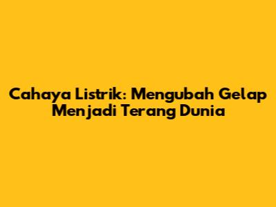 Cahaya Listrik: Mengubah Gelap Menjadi Terang Dunia