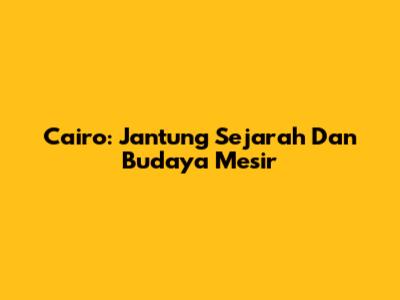 Cairo: Jantung Sejarah Dan Budaya Mesir
