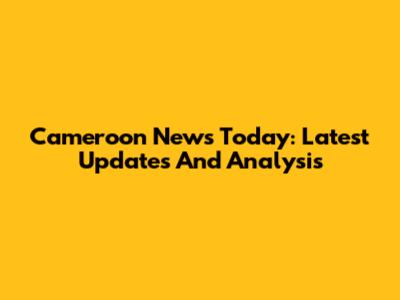 Cameroon News Today: Latest Updates And Analysis