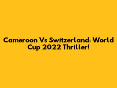 Cameroon Vs Switzerland: World Cup 2022 Thriller!