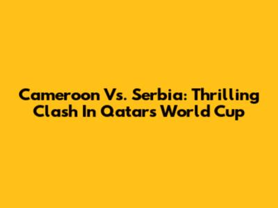 Cameroon Vs. Serbia: Thrilling Clash In Qatar's World Cup