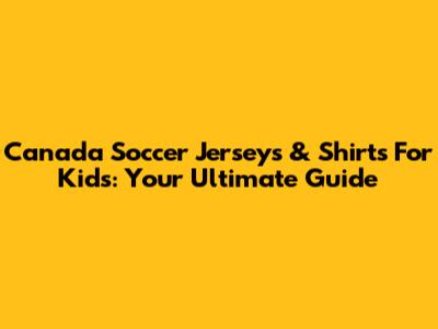Canada Soccer Jerseys & Shirts For Kids: Your Ultimate Guide