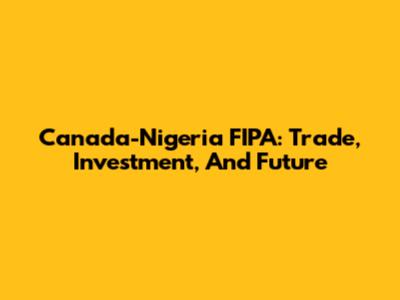 Canada-Nigeria FIPA: Trade, Investment, And Future