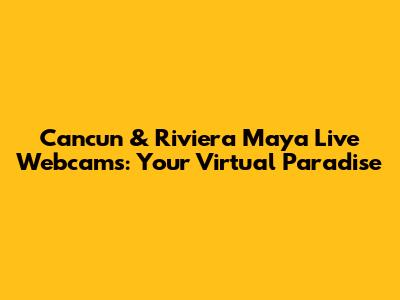 Cancun & Riviera Maya Live Webcams: Your Virtual Paradise