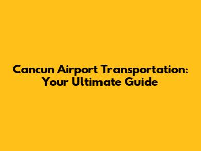 Cancun Airport Transportation: Your Ultimate Guide