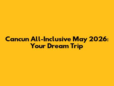 Cancun All-Inclusive May 2026: Your Dream Trip
