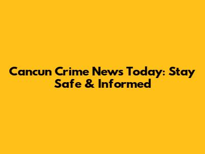 Cancun Crime News Today: Stay Safe & Informed