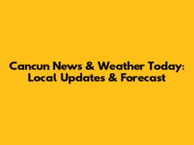 Cancun News & Weather Today: Local Updates & Forecast