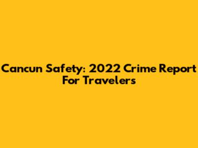 Cancun Safety: 2022 Crime Report For Travelers