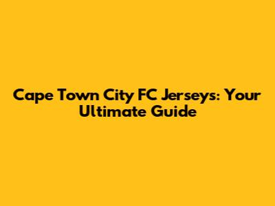 Cape Town City FC Jerseys: Your Ultimate Guide