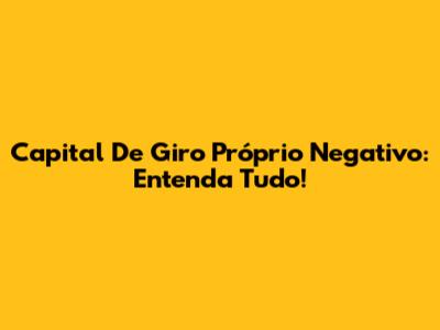 Capital De Giro Próprio Negativo: Entenda Tudo!