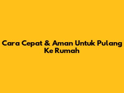 Cara Cepat & Aman Untuk Pulang Ke Rumah