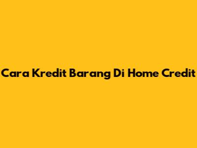 Cara Kredit Barang Di Home Credit