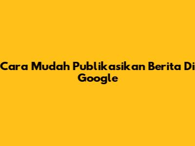 Cara Mudah Publikasikan Berita Di Google