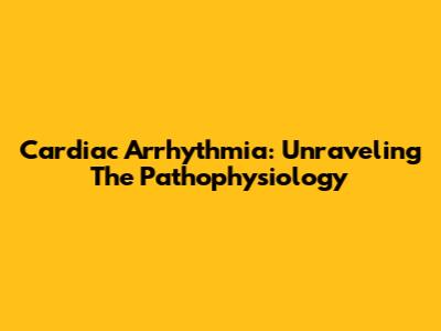 Cardiac Arrhythmia: Unraveling The Pathophysiology