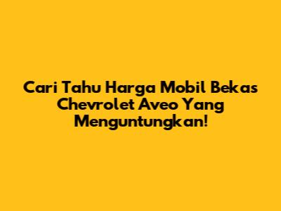 Cari Tahu Harga Mobil Bekas Chevrolet Aveo Yang Menguntungkan!