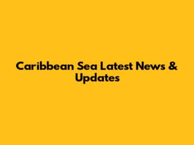 Caribbean Sea Latest News & Updates