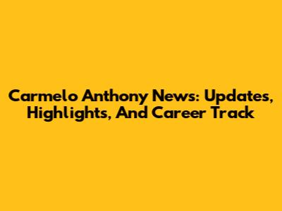 Carmelo Anthony News: Updates, Highlights, And Career Track