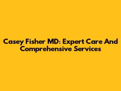 Casey Fisher MD: Expert Care And Comprehensive Services