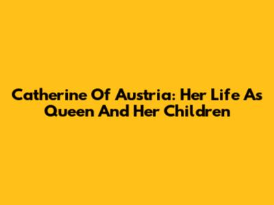 Catherine Of Austria: Her Life As Queen And Her Children