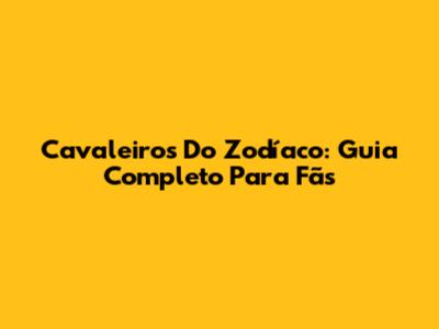 Cavaleiros Do Zodíaco: Guia Completo Para Fãs