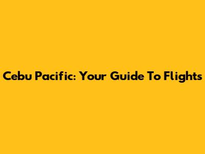 Cebu Pacific: Your Guide To Flights