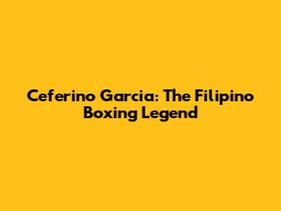 Ceferino Garcia: The Filipino Boxing Legend