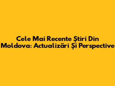 Cele Mai Recente Știri Din Moldova: Actualizări Și Perspective