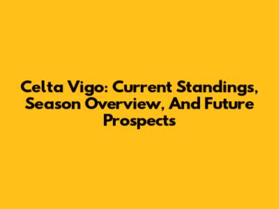 Celta Vigo: Current Standings, Season Overview, And Future Prospects