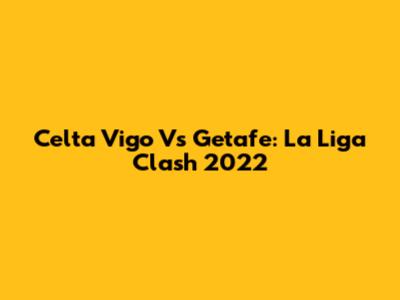 Celta Vigo Vs Getafe: La Liga Clash 2022