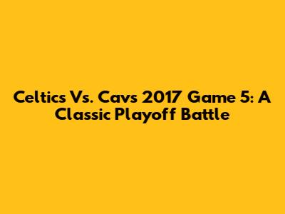 Celtics Vs. Cavs 2017 Game 5: A Classic Playoff Battle