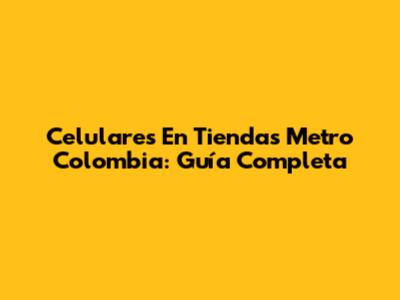 Celulares En Tiendas Metro Colombia: Guía Completa