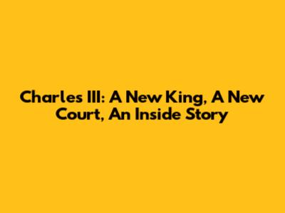 Charles III: A New King, A New Court, An Inside Story