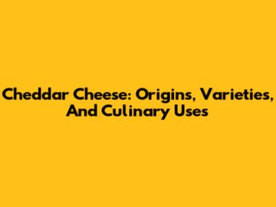 Cheddar Cheese: Origins, Varieties, And Culinary Uses