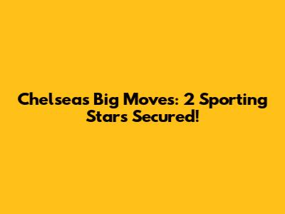 Chelsea's Big Moves: 2 Sporting Stars Secured!
