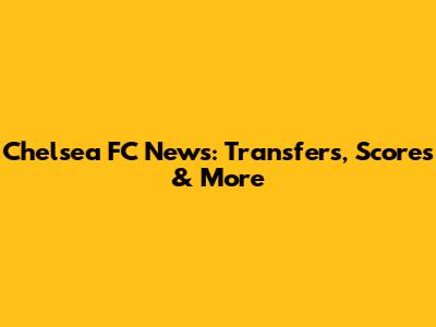 Chelsea FC News: Transfers, Scores & More