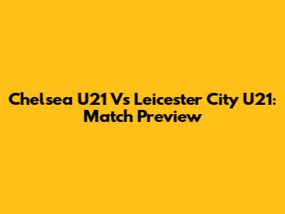 Chelsea U21 Vs Leicester City U21: Match Preview