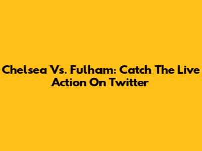 Chelsea Vs. Fulham: Catch The Live Action On Twitter